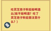 吃灵芝孢子粉后能喝酒么(能不能喝酒？吃了灵芝孢子粉后需注意什么？)