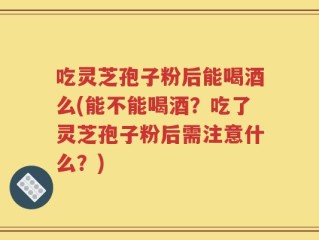 吃灵芝孢子粉后能喝酒么(能不能喝酒？吃了灵芝孢子粉后需注意什么？)