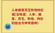 人参鹿茸灵芝熟地枸杞酒(五味酒：人参、鹿茸、灵芝、熟地、枸杞的组合方神奇提神)