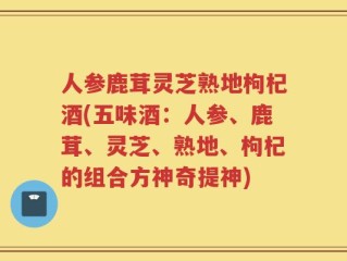 人参鹿茸灵芝熟地枸杞酒(五味酒：人参、鹿茸、灵芝、熟地、枸杞的组合方神奇提神)
