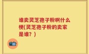 谁卖灵芝孢子粉啊什么梗(灵芝孢子粉的卖家是谁？)