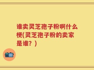 谁卖灵芝孢子粉啊什么梗(灵芝孢子粉的卖家是谁？)