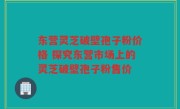 东营灵芝破壁孢子粉价格 探究东营市场上的灵芝破壁孢子粉售价