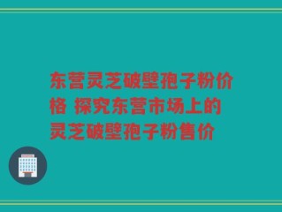 东营灵芝破壁孢子粉价格 探究东营市场上的灵芝破壁孢子粉售价