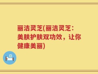 丽洁灵芝(丽洁灵芝：美肤护肤双功效，让你健康美丽)