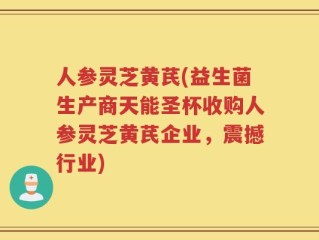 人参灵芝黄芪(益生菌生产商天能圣杯收购人参灵芝黄芪企业，震撼行业)