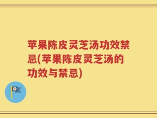 苹果陈皮灵芝汤功效禁忌(苹果陈皮灵芝汤的功效与禁忌)