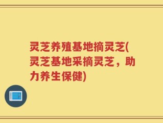 灵芝养殖基地摘灵芝(灵芝基地采摘灵芝，助力养生保健)