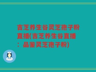 吉芝养生谷灵芝孢子粉直播(吉芝养生谷直播：品鉴灵芝孢子粉)