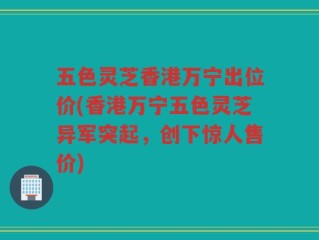 五色灵芝香港万宁出位价(香港万宁五色灵芝异军突起，创下惊人售价)
