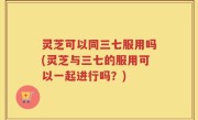 灵芝可以同三七服用吗(灵芝与三七的服用可以一起进行吗？)