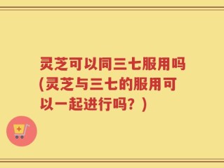 灵芝可以同三七服用吗(灵芝与三七的服用可以一起进行吗？)