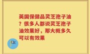 英国保健品灵芝孢子油？很多人都说灵芝孢子油效果好，那大概多久可以有效果