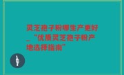 灵芝孢子粉哪生产更好_“优质灵芝孢子粉产地选择指南”