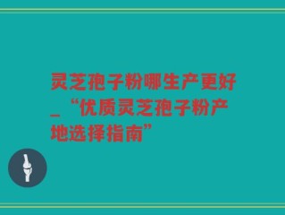 灵芝孢子粉哪生产更好_“优质灵芝孢子粉产地选择指南”