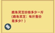 鹿角灵芝价格多少一斤(鹿角灵芝：每斤售价是多少？)