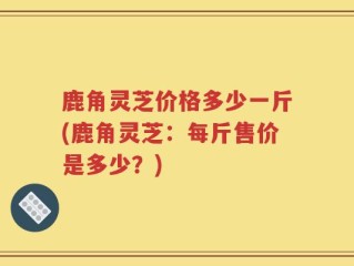 鹿角灵芝价格多少一斤(鹿角灵芝：每斤售价是多少？)