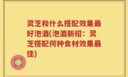 灵芝和什么搭配效果最好泡酒(泡酒新招：灵芝搭配何种食材效果最佳)