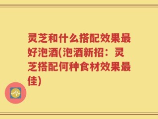 灵芝和什么搭配效果最好泡酒(泡酒新招：灵芝搭配何种食材效果最佳)