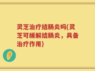 灵芝治疗结肠炎吗(灵芝可缓解结肠炎，具备治疗作用)