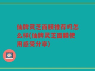 仙牌灵芝面膜推荐吗怎么样(仙牌灵芝面膜使用感受分享)