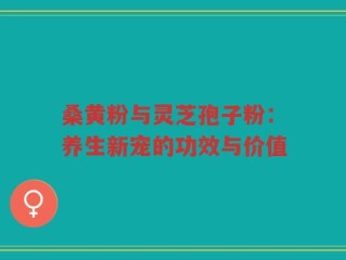 桑黄粉与灵芝孢子粉：养生新宠的功效与价值