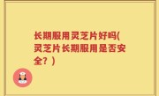 长期服用灵芝片好吗(灵芝片长期服用是否安全？)