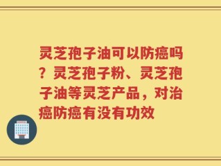 灵芝孢子油可以防癌吗？灵芝孢子粉、灵芝孢子油等灵芝产品，对治癌防癌有没有功效