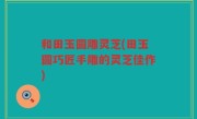 和田玉圆雕灵芝(田玉圆巧匠手雕的灵芝佳作)