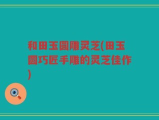 和田玉圆雕灵芝(田玉圆巧匠手雕的灵芝佳作)