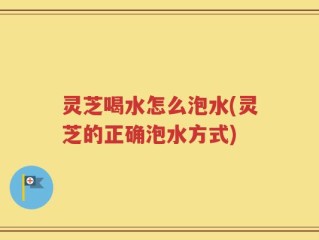 灵芝喝水怎么泡水(灵芝的正确泡水方式)