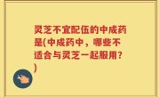 灵芝不宜配伍的中成药是(中成药中，哪些不适合与灵芝一起服用？)