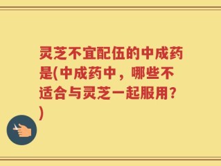 灵芝不宜配伍的中成药是(中成药中，哪些不适合与灵芝一起服用？)