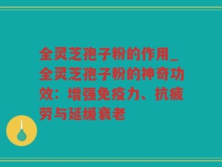 全灵芝孢子粉的作用_全灵芝孢子粉的神奇功效：增强免疫力、抗疲劳与延缓衰老