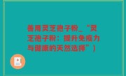 善用灵芝孢子粉_“灵芝孢子粉：提升免疫力与健康的天然选择”)