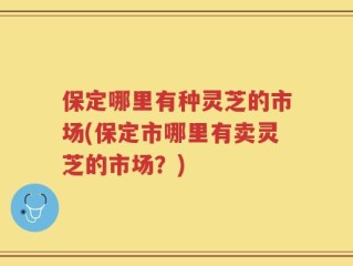 保定哪里有种灵芝的市场(保定市哪里有卖灵芝的市场？)