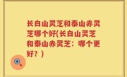 长白山灵芝和泰山赤灵芝哪个好(长白山灵芝和泰山赤灵芝：哪个更好？)