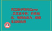 灵芝孢子粉药店pop_灵芝孢子粉：药店精选，增强免疫力，健康生活新选择