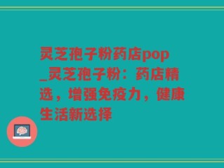 灵芝孢子粉药店pop_灵芝孢子粉：药店精选，增强免疫力，健康生活新选择