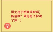 灵芝孢子粉能消斑吗(能消斑？灵芝孢子粉说了算！)