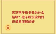 灵芝孢子粉冬天为什么结块？孢子粉沉淀的好还是易溶解的好