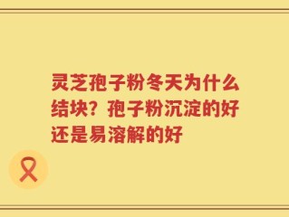 灵芝孢子粉冬天为什么结块？孢子粉沉淀的好还是易溶解的好