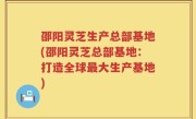 邵阳灵芝生产总部基地(邵阳灵芝总部基地：打造全球最大生产基地)