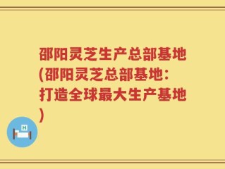 邵阳灵芝生产总部基地(邵阳灵芝总部基地：打造全球最大生产基地)