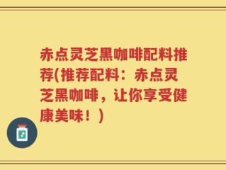 赤点灵芝黑咖啡配料推荐(推荐配料：赤点灵芝黑咖啡，让你享受健康美味！)