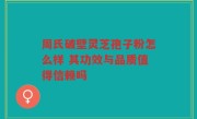 周氏破壁灵芝孢子粉怎么样 其功效与品质值得信赖吗