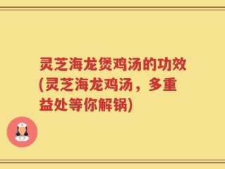灵芝海龙煲鸡汤的功效(灵芝海龙鸡汤，多重益处等你解锅)