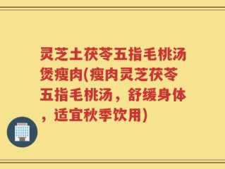 灵芝土茯苓五指毛桃汤煲瘦肉(瘦肉灵芝茯苓五指毛桃汤，舒缓身体，适宜秋季饮用)