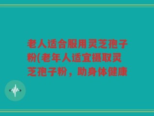 老人适合服用灵芝孢子粉(老年人适宜摄取灵芝孢子粉，助身体健康