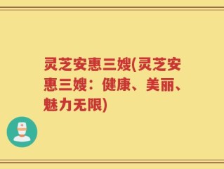 灵芝安惠三嫂(灵芝安惠三嫂：健康、美丽、魅力无限)